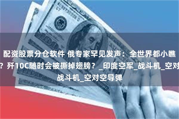 配资股票分仓软件 俄专家罕见发声：全世界都小瞧阵风了？歼10C随时会被撕掉翅膀？_印度空军_战斗机_空对空导弹