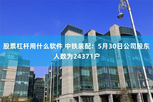 股票杠杆用什么软件 中铁装配：5月30日公司股东人数为24371户