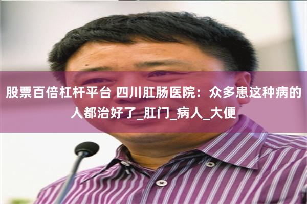 股票百倍杠杆平台 四川肛肠医院：众多患这种病的人都治好了_肛门_病人_大便