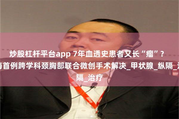 炒股杠杆平台app 7年血透史患者又长“瘤”？ 珠海首例跨学科颈胸部联合微创手术解决_甲状腺_纵隔_治疗