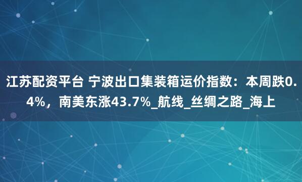 江苏配资平台 宁波出口集装箱运价指数：本周跌0.4%，南美东涨43.7%_航线_丝绸之路_海上