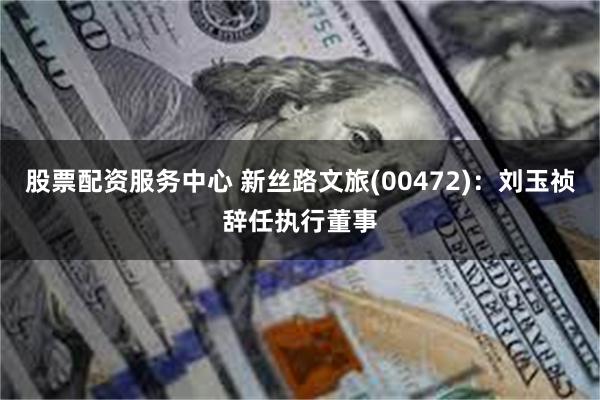 股票配资服务中心 新丝路文旅(00472)：刘玉祯辞任执行董事
