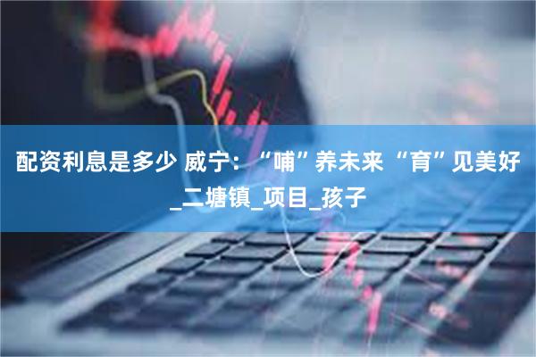 配资利息是多少 威宁：“哺”养未来 “育”见美好_二塘镇_项目_孩子