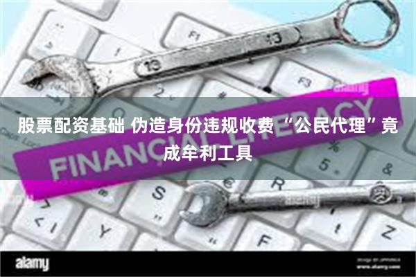股票配资基础 伪造身份违规收费 “公民代理”竟成牟利工具