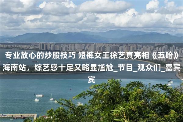 专业放心的炒股技巧 短裤女王徐艺真亮相《五哈》海南站，综艺感十足又略显尴尬_节目_观众们_嘉宾
