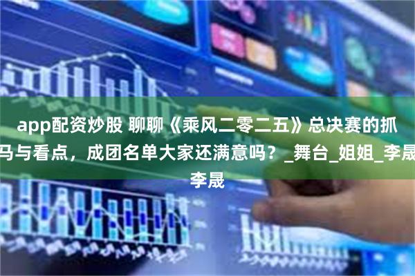 app配资炒股 聊聊《乘风二零二五》总决赛的抓马与看点，成团名单大家还满意吗？_舞台_姐姐_李晟