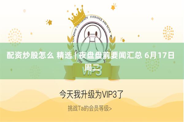 配资炒股怎么 精选 | 夜盘盘前要闻汇总 6月17日 周二