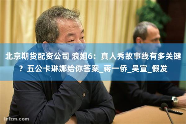 北京期货配资公司 浪姐6：真人秀故事线有多关键？五公卡琳娜给你答案_蒋一侨_吴宣_假发