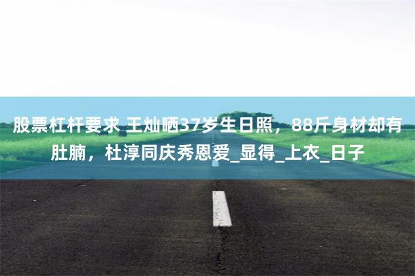 股票杠杆要求 王灿晒37岁生日照，88斤身材却有肚腩，杜淳同庆秀恩爱_显得_上衣_日子