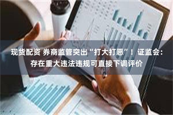 现货配资 券商监管突出“打大打恶”！证监会：存在重大违法违规可直接下调评价