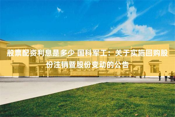 股票配资利息是多少 国科军工：关于实施回购股份注销暨股份变动的公告