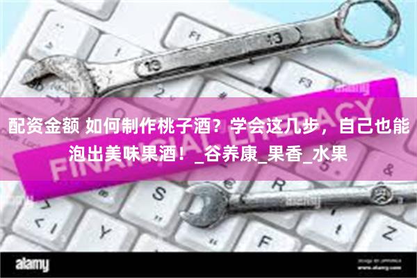 配资金额 如何制作桃子酒？学会这几步，自己也能泡出美味果酒！_谷养康_果香_水果
