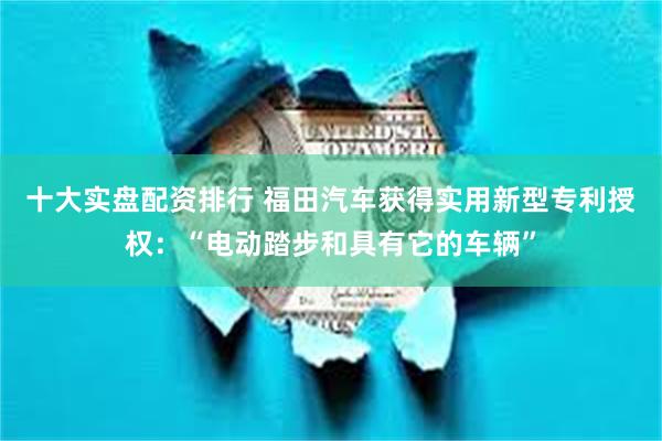 十大实盘配资排行 福田汽车获得实用新型专利授权：“电动踏步和具有它的车辆”
